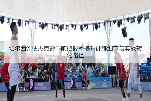切尔西评估杰克逊门前把握率提升训练细节与实战转化路径