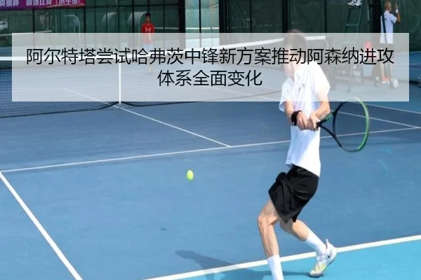 阿尔特塔尝试哈弗茨中锋新方案推动阿森纳进攻体系全面变化