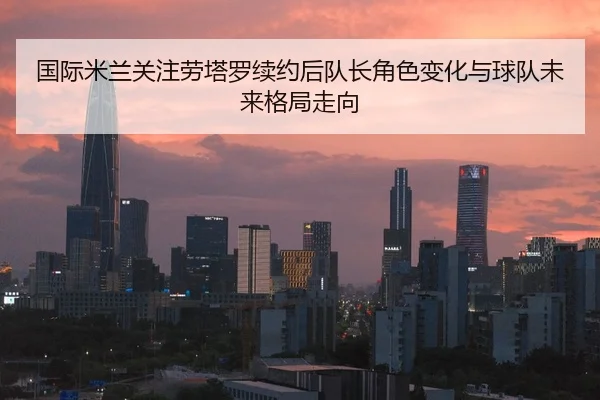 国际米兰关注劳塔罗续约后队长角色变化与球队未来格局走向