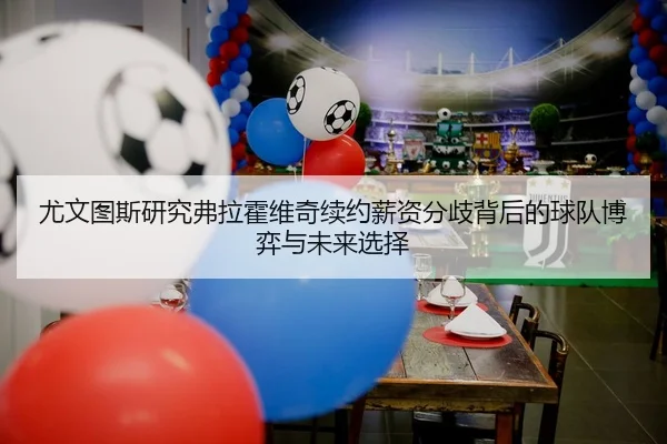 尤文图斯研究弗拉霍维奇续约薪资分歧背后的球队博弈与未来选择 | kaiyun